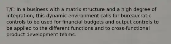 T/F: In a business with a matrix structure and a high degree of integration, this dynamic environment calls for bureaucratic controls to be used for financial budgets and output controls to be applied to the different functions and to cross-functional product development teams.