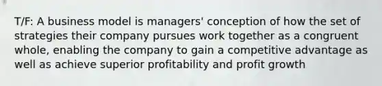 T/F: A business model is managers' conception of how the set of strategies their company pursues work together as a congruent whole, enabling the company to gain a competitive advantage as well as achieve superior profitability and profit growth