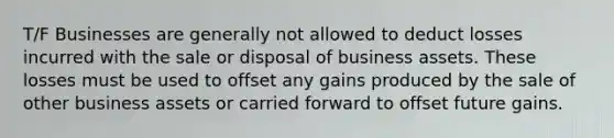 T/F Businesses are generally not allowed to deduct losses incurred with the sale or disposal of business assets. These losses must be used to offset any gains produced by the sale of other business assets or carried forward to offset future gains.