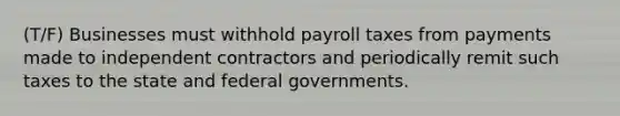 (T/F) Businesses must withhold payroll taxes from payments made to independent contractors and periodically remit such taxes to the state and federal governments.