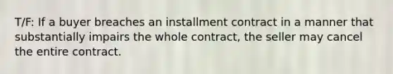 T/F: If a buyer breaches an installment contract in a manner that substantially impairs the whole contract, the seller may cancel the entire contract.