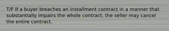 T/F If a buyer breaches an installment contract in a manner that substantially impairs the whole contract, the seller may cancel the entire contract.