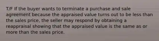 T/F If the buyer wants to terminate a purchase and sale agreement because the appraised value turns out to be less than the sales price, the seller may respond by obtaining a reappraisal showing that the appraised value is the same as or more than the sales price.