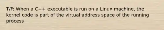 T/F: When a C++ executable is run on a Linux machine, the kernel code is part of the virtual address space of the running process