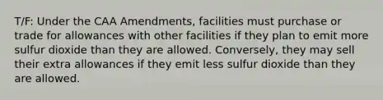 T/F: Under the CAA Amendments, facilities must purchase or trade for allowances with other facilities if they plan to emit more sulfur dioxide than they are allowed. Conversely, they may sell their extra allowances if they emit less sulfur dioxide than they are allowed.