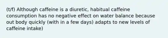 (t/f) Although caffeine is a diuretic, habitual caffeine consumption has no negative effect on water balance because out body quickly (with in a few days) adapts to new levels of caffeine intake)