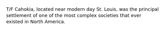 T/F Cahokia, located near modern day St. Louis, was the principal settlement of one of the most complex societies that ever existed in North America.