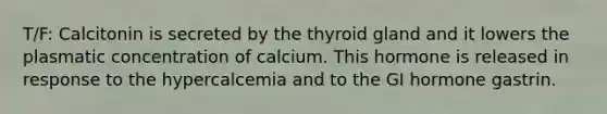 T/F: Calcitonin is secreted by the thyroid gland and it lowers the plasmatic concentration of calcium. This hormone is released in response to the hypercalcemia and to the GI hormone gastrin.