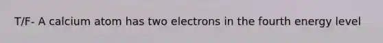 T/F- A calcium atom has two electrons in the fourth energy level