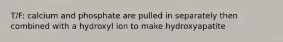 T/F: calcium and phosphate are pulled in separately then combined with a hydroxyl ion to make hydroxyapatite