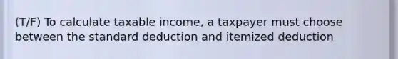 (T/F) To calculate taxable income, a taxpayer must choose between the standard deduction and itemized deduction