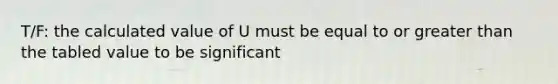 T/F: the calculated value of U must be equal to or greater than the tabled value to be significant