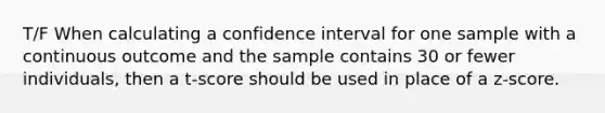 T/F When calculating a confidence interval for one sample with a continuous outcome and the sample contains 30 or fewer individuals, then a t-score should be used in place of a z-score.