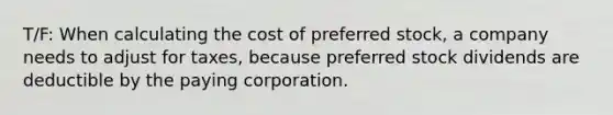 T/F: When calculating the cost of preferred stock, a company needs to adjust for taxes, because preferred stock dividends are deductible by the paying corporation.