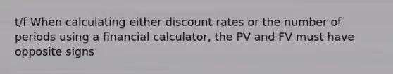 t/f When calculating either discount rates or the number of periods using a financial calculator, the PV and FV must have opposite signs