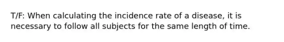 T/F: When calculating the incidence rate of a disease, it is necessary to follow all subjects for the same length of time.