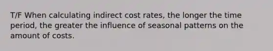 T/F When calculating indirect cost rates, the longer the time period, the greater the influence of seasonal patterns on the amount of costs.