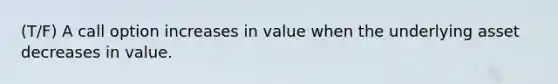 (T/F) A call option increases in value when the underlying asset decreases in value.