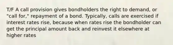 T/F A call provision gives bondholders the right to demand, or "call for," repayment of a bond. Typically, calls are exercised if interest rates rise, because when rates rise the bondholder can get the principal amount back and reinvest it elsewhere at higher rates