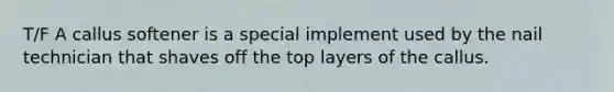 T/F A callus softener is a special implement used by the nail technician that shaves off the top layers of the callus.