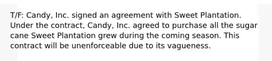 T/F: Candy, Inc. signed an agreement with Sweet Plantation. Under the contract, Candy, Inc. agreed to purchase all the sugar cane Sweet Plantation grew during the coming season. This contract will be unenforceable due to its vagueness.