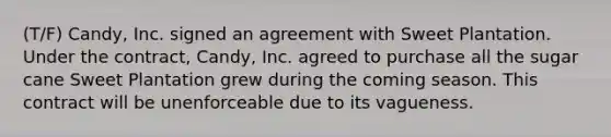 (T/F) Candy, Inc. signed an agreement with Sweet Plantation. Under the contract, Candy, Inc. agreed to purchase all the sugar cane Sweet Plantation grew during the coming season. This contract will be unenforceable due to its vagueness.