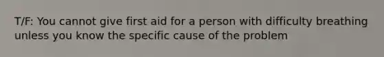 T/F: You cannot give first aid for a person with difficulty breathing unless you know the specific cause of the problem