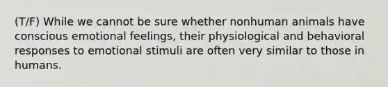 (T/F) While we cannot be sure whether nonhuman animals have conscious emotional feelings, their physiological and behavioral responses to emotional stimuli are often very similar to those in humans.