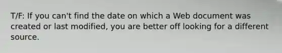 T/F: If you can't find the date on which a Web document was created or last modified, you are better off looking for a different source.