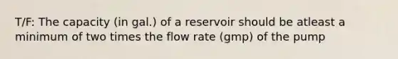 T/F: The capacity (in gal.) of a reservoir should be atleast a minimum of two times the flow rate (gmp) of the pump