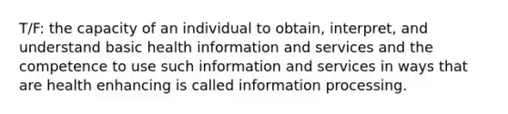 T/F: the capacity of an individual to obtain, interpret, and understand basic health information and services and the competence to use such information and services in ways that are health enhancing is called information processing.