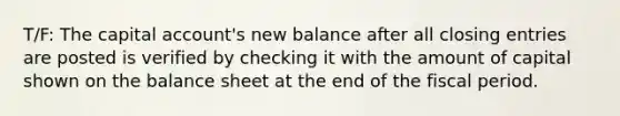 T/F: The capital account's new balance after all closing entries are posted is verified by checking it with the amount of capital shown on the balance sheet at the end of the fiscal period.