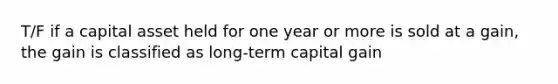 T/F if a capital asset held for one year or more is sold at a gain, the gain is classified as long-term capital gain