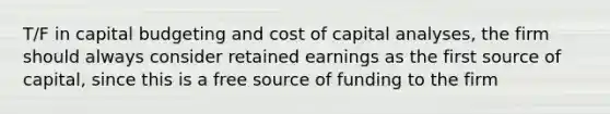 T/F in capital budgeting and cost of capital analyses, the firm should always consider retained earnings as the first source of capital, since this is a free source of funding to the firm