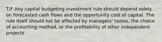 T/F Any capital budgeting investment rule should depend solely on forecasted cash flows and the opportunity cost of capital. The rule itself should not be affected by managers' tastes, the choice of accounting method, or the profitability of other independent projects