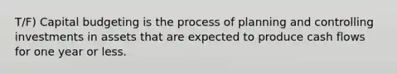 T/F) Capital budgeting is the process of planning and controlling investments in assets that are expected to produce cash flows for one year or less.