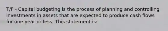 T/F - Capital budgeting is the process of planning and controlling investments in assets that are expected to produce cash flows for one year or less. This statement is: