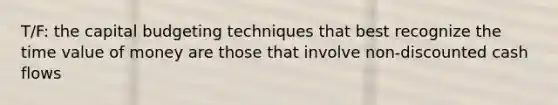 T/F: the capital budgeting techniques that best recognize the time value of money are those that involve non-discounted cash flows