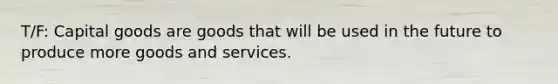 T/F: Capital goods are goods that will be used in the future to produce more goods and services.