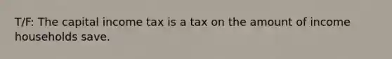 T/F: The capital income tax is a tax on the amount of income households save.