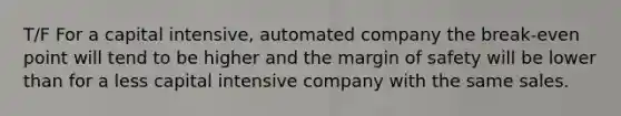 T/F For a capital intensive, automated company the break-even point will tend to be higher and the margin of safety will be lower than for a less capital intensive company with the same sales.