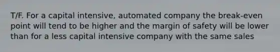 T/F. For a capital intensive, automated company the break-even point will tend to be higher and the margin of safety will be lower than for a less capital intensive company with the same sales