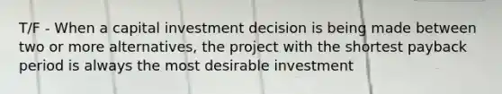 T/F - When a capital investment decision is being made between two or more alternatives, the project with the shortest payback period is always the most desirable investment