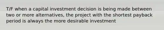 T/F when a capital investment decision is being made between two or more alternatives, the project with the shortest payback period is always the more desirable investment