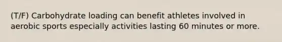 (T/F) Carbohydrate loading can benefit athletes involved in aerobic sports especially activities lasting 60 minutes or more.