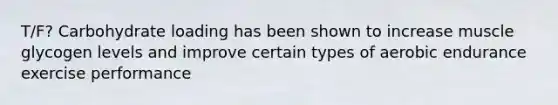 T/F? Carbohydrate loading has been shown to increase muscle glycogen levels and improve certain types of aerobic endurance exercise performance