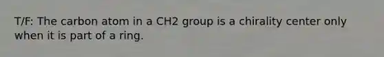 T/F: The carbon atom in a CH2 group is a chirality center only when it is part of a ring.