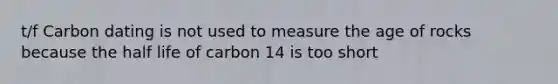 t/f Carbon dating is not used to measure the age of rocks because the half life of carbon 14 is too short