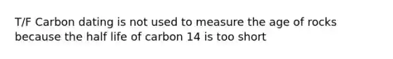 T/F Carbon dating is not used to measure the age of rocks because the half life of carbon 14 is too short