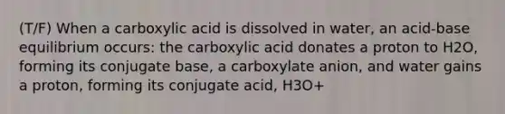 (T/F) When a carboxylic acid is dissolved in water, an acid-base equilibrium occurs: the carboxylic acid donates a proton to H2O, forming its conjugate base, a carboxylate anion, and water gains a proton, forming its conjugate acid, H3O+